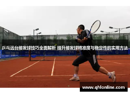 乒乓远台接发球技巧全面解析 提升接发球精准度与稳定性的实用方法