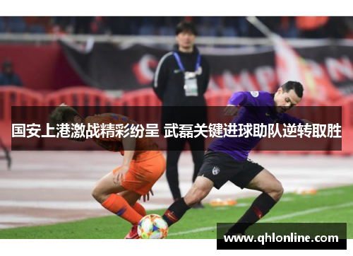 国安上港激战精彩纷呈 武磊关键进球助队逆转取胜
