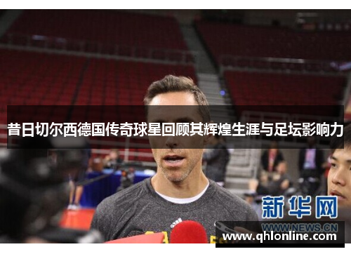 昔日切尔西德国传奇球星回顾其辉煌生涯与足坛影响力