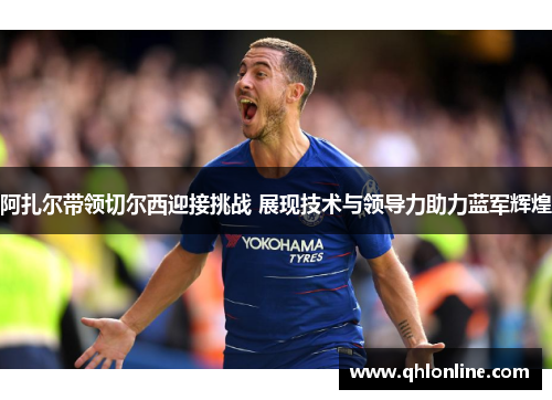 阿扎尔带领切尔西迎接挑战 展现技术与领导力助力蓝军辉煌