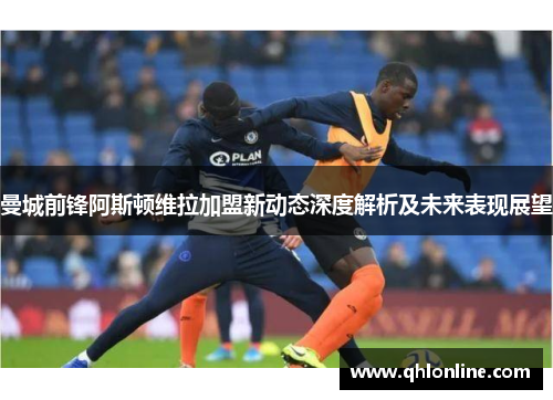 曼城前锋阿斯顿维拉加盟新动态深度解析及未来表现展望